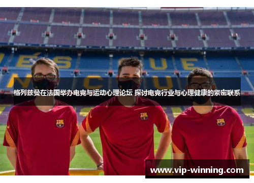 格列兹曼在法国举办电竞与运动心理论坛 探讨电竞行业与心理健康的紧密联系