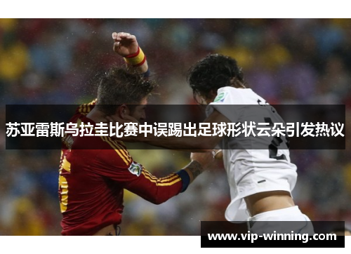 苏亚雷斯乌拉圭比赛中误踢出足球形状云朵引发热议
