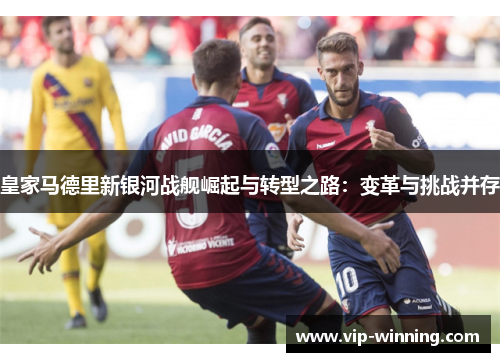 皇家马德里新银河战舰崛起与转型之路：变革与挑战并存