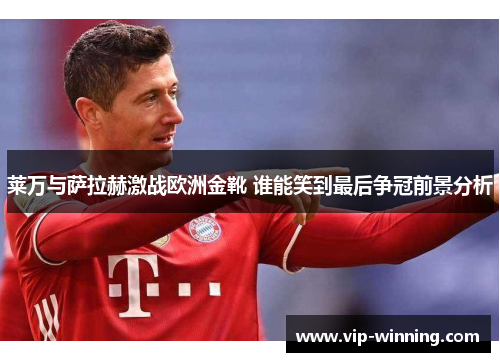 莱万与萨拉赫激战欧洲金靴 谁能笑到最后争冠前景分析