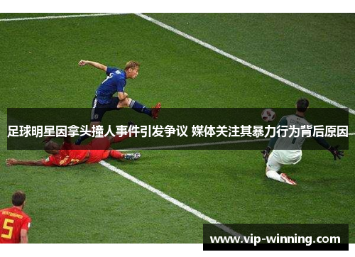 足球明星因拿头撞人事件引发争议 媒体关注其暴力行为背后原因