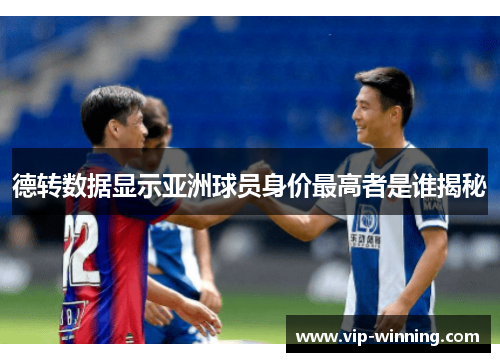 德转数据显示亚洲球员身价最高者是谁揭秘